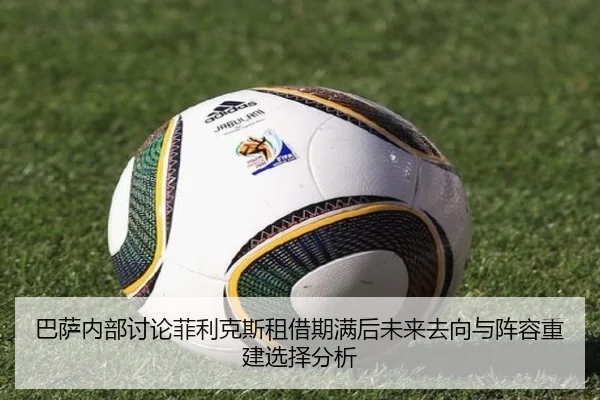 巴萨内部讨论菲利克斯租借期满后未来去向与阵容重建选择分析