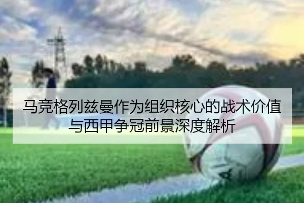 马竞格列兹曼作为组织核心的战术价值与西甲争冠前景深度解析