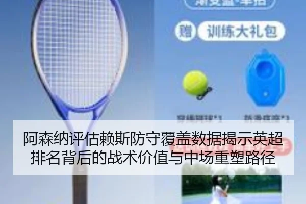阿森纳评估赖斯防守覆盖数据揭示英超排名背后的战术价值与中场重塑路径