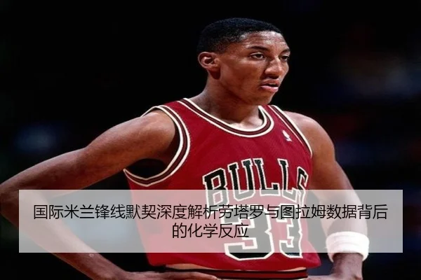 国际米兰锋线默契深度解析劳塔罗与图拉姆数据背后的化学反应