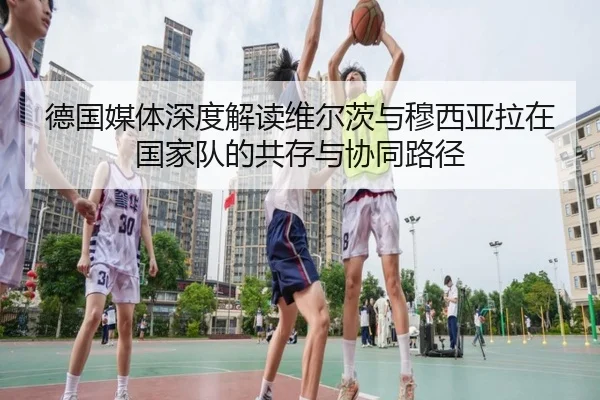 德国媒体深度解读维尔茨与穆西亚拉在国家队的共存与协同路径