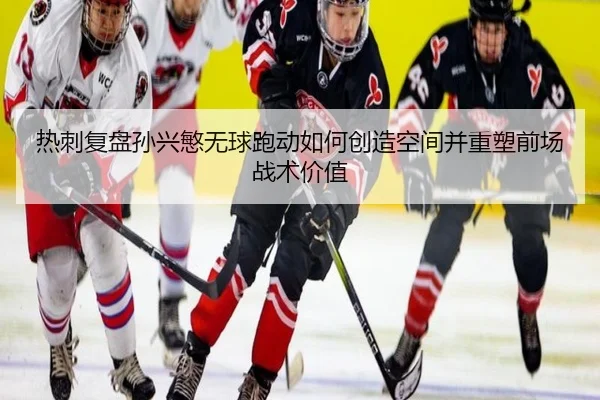 热刺复盘孙兴慜无球跑动如何创造空间并重塑前场战术价值